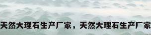 天然大理石生产厂家，天然大理石生产厂家