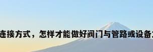 阀门与管道的连接方式，怎样才能做好阀门与管路或设备之间的连接呢？