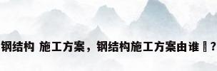 钢结构 施工方案，钢结构施工方案由谁岀？