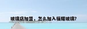 玻璃店加盟，怎么加入福耀玻璃？