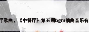 中餐厅歌曲，《中餐厅》第五期bgm插曲音乐有哪些？