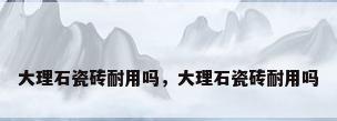 大理石瓷砖耐用吗，大理石瓷砖耐用吗