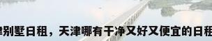 天津别墅日租，天津哪有干净又好又便宜的日租房？
