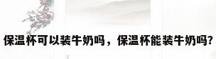 保温杯可以装牛奶吗，保温杯能装牛奶吗？