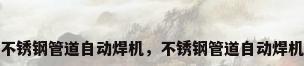不锈钢管道自动焊机，不锈钢管道自动焊机