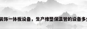 保温装饰一体板设备，生产橡塑保温管的设备多少钱？