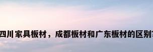 四川家具板材，成都板材和广东板材的区别？