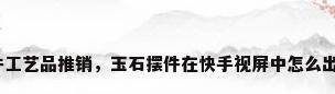 摆件工艺品推销，玉石摆件在快手视屏中怎么出售？