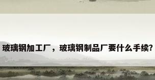 玻璃钢加工厂，玻璃钢制品厂要什么手续？