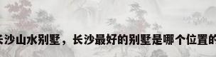 长沙山水别墅，长沙最好的别墅是哪个位置的？