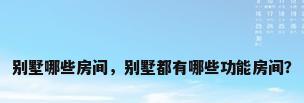 别墅哪些房间，别墅都有哪些功能房间？