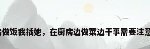 在厨房做饭我插她，在厨房边做菜边干事需要注意什么？