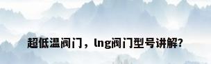 超低温阀门，lng阀门型号讲解？