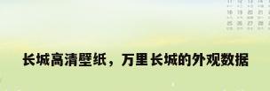 长城高清壁纸，万里长城的外观数据
