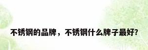 不锈钢的品牌，不锈钢什么牌子最好？