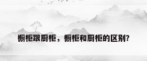 橱柜跟厨柜，橱柜和厨柜的区别？