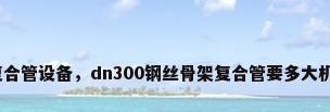 钢丝骨架复合管设备，dn300钢丝骨架复合管要多大机器和电压？