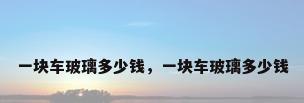 一块车玻璃多少钱，一块车玻璃多少钱