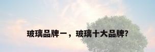玻璃品牌一，玻璃十大品牌？
