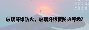 玻璃纤维防火，玻璃纤维板防火等级？