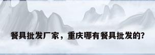 餐具批发厂家，重庆哪有餐具批发的？