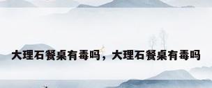 大理石餐桌有毒吗，大理石餐桌有毒吗