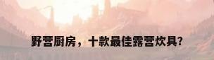 野营厨房，十款最佳露营炊具？