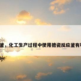 不锈钢搪瓷反应釜，化工生产过程中使用搪瓷反应釜有哪些优点和缺点？
