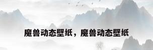 魔兽动态壁纸，魔兽动态壁纸