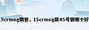 15crmog钢管，15crmog跟45号钢哪个好？