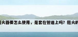 阀门阻火器，阻火器要怎么使用，是套在管道上吗？阻火的原理是什么啊？