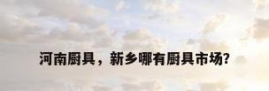 河南厨具，新乡哪有厨具市场？