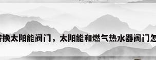 热水器转换太阳能阀门，太阳能和燃气热水器阀门怎么转换？