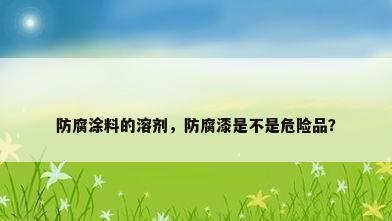防腐涂料的溶剂，防腐漆是不是危险品？
