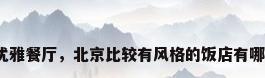 北京优雅餐厅，北京比较有风格的饭店有哪些呢？