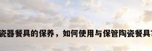 瓷器餐具的保养，如何使用与保管陶瓷餐具？