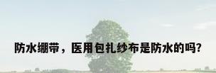防水绷带，医用包扎纱布是防水的吗？
