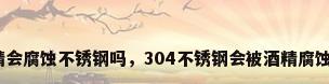酒精会腐蚀不锈钢吗，304不锈钢会被酒精腐蚀么？