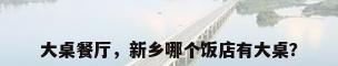 大桌餐厅，新乡哪个饭店有大桌？