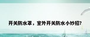 开关防水罩，室外开关防水小妙招？