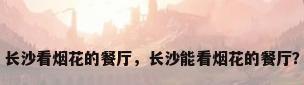 长沙看烟花的餐厅，长沙能看烟花的餐厅？