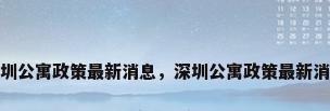 深圳公寓政策最新消息，深圳公寓政策最新消息