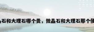 微晶石和大理石哪个贵，微晶石和大理石那个便宜？