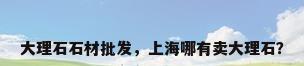 大理石石材批发，上海哪有卖大理石？