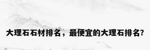 大理石石材排名，最便宜的大理石排名？