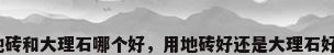地砖和大理石哪个好，用地砖好还是大理石好？