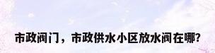 市政阀门，市政供水小区放水阀在哪？