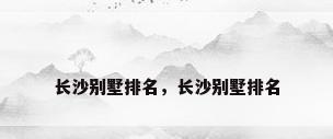 长沙别墅排名，长沙别墅排名