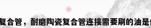 陶瓷复合管，耐磨陶瓷复合管连接需要刷的油是什么？