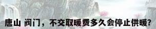唐山 阀门，不交取暖费多久会停止供暖？